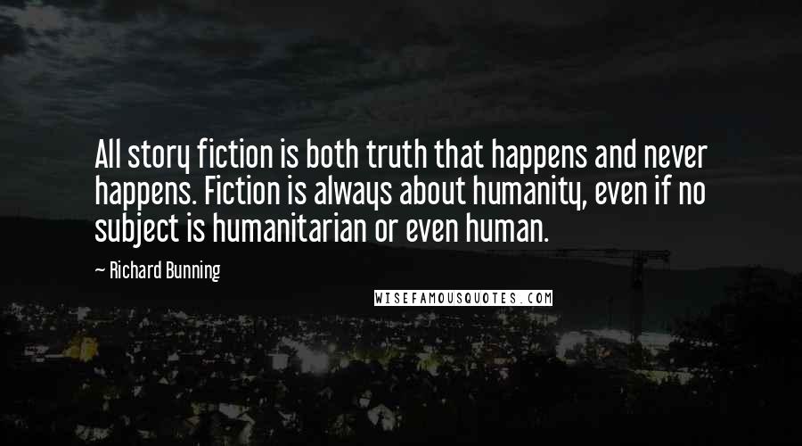 Richard Bunning Quotes: All story fiction is both truth that happens and never happens. Fiction is always about humanity, even if no subject is humanitarian or even human.