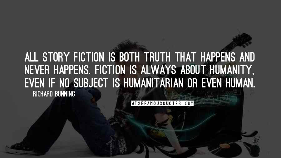 Richard Bunning Quotes: All story fiction is both truth that happens and never happens. Fiction is always about humanity, even if no subject is humanitarian or even human.