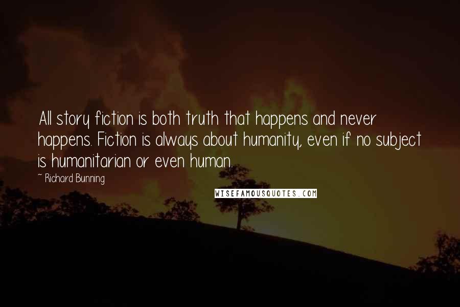 Richard Bunning Quotes: All story fiction is both truth that happens and never happens. Fiction is always about humanity, even if no subject is humanitarian or even human.