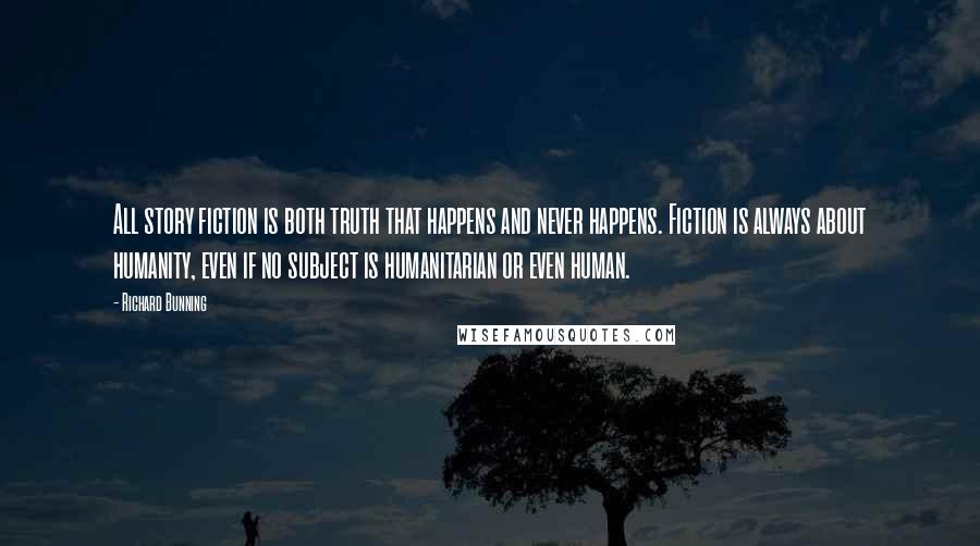 Richard Bunning Quotes: All story fiction is both truth that happens and never happens. Fiction is always about humanity, even if no subject is humanitarian or even human.