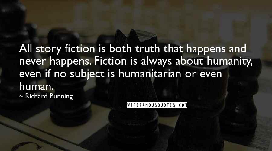 Richard Bunning Quotes: All story fiction is both truth that happens and never happens. Fiction is always about humanity, even if no subject is humanitarian or even human.