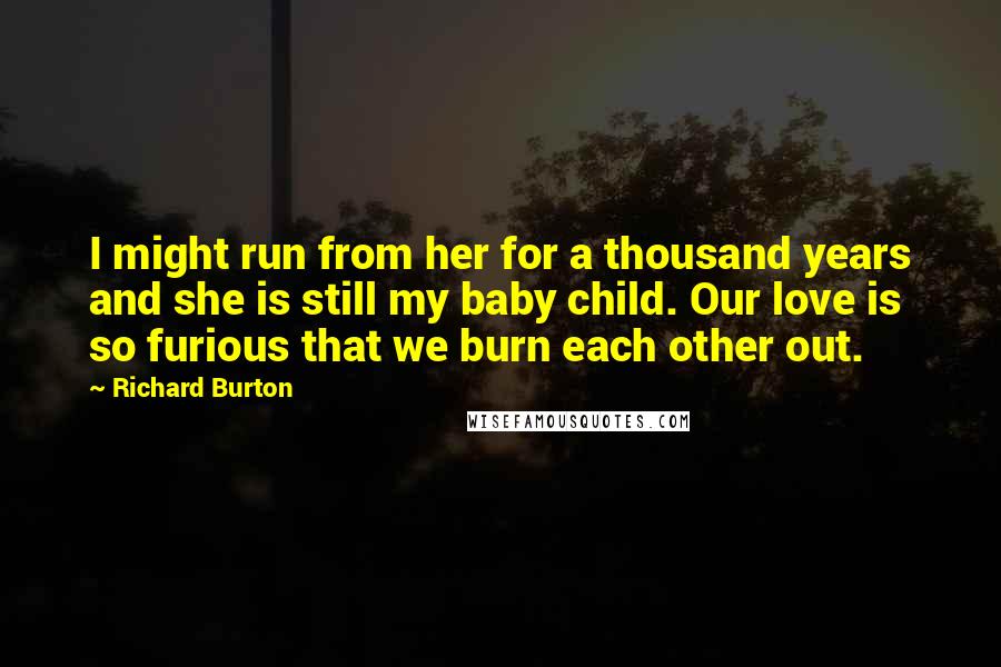 Richard Burton Quotes: I might run from her for a thousand years and she is still my baby child. Our love is so furious that we burn each other out.
