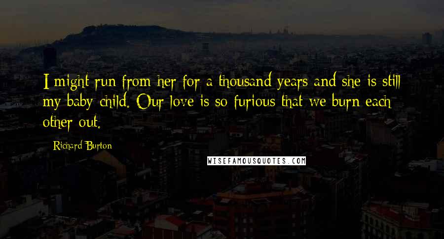 Richard Burton Quotes: I might run from her for a thousand years and she is still my baby child. Our love is so furious that we burn each other out.