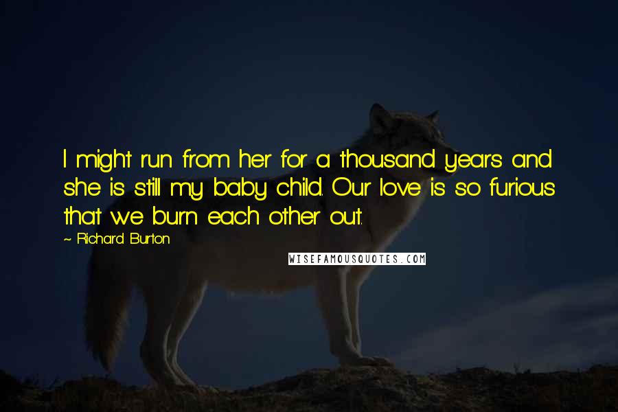 Richard Burton Quotes: I might run from her for a thousand years and she is still my baby child. Our love is so furious that we burn each other out.