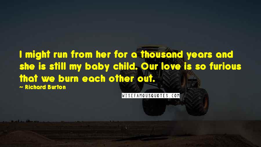 Richard Burton Quotes: I might run from her for a thousand years and she is still my baby child. Our love is so furious that we burn each other out.