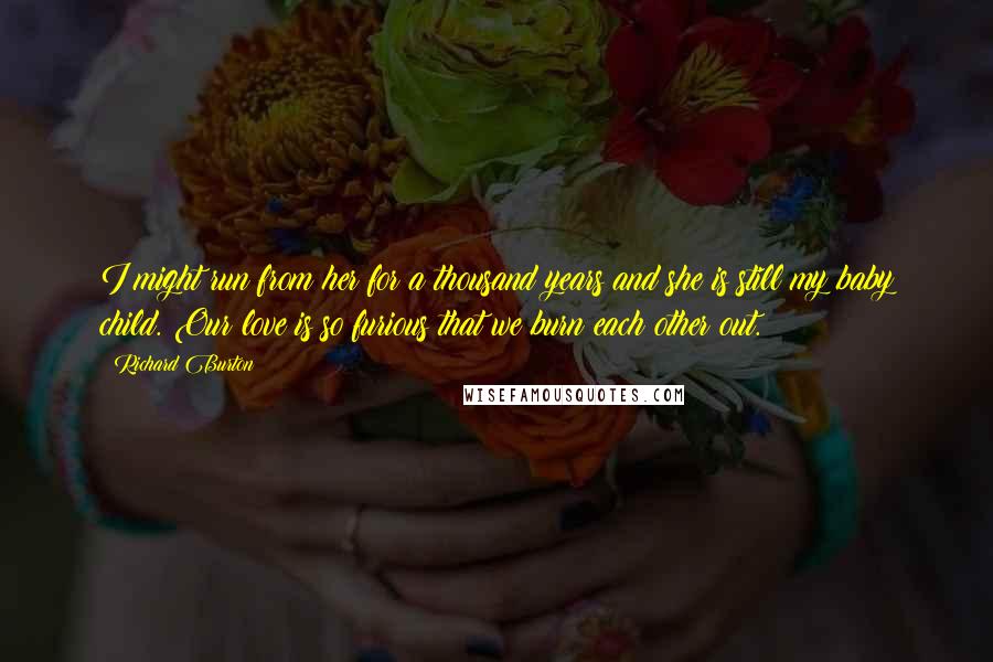 Richard Burton Quotes: I might run from her for a thousand years and she is still my baby child. Our love is so furious that we burn each other out.