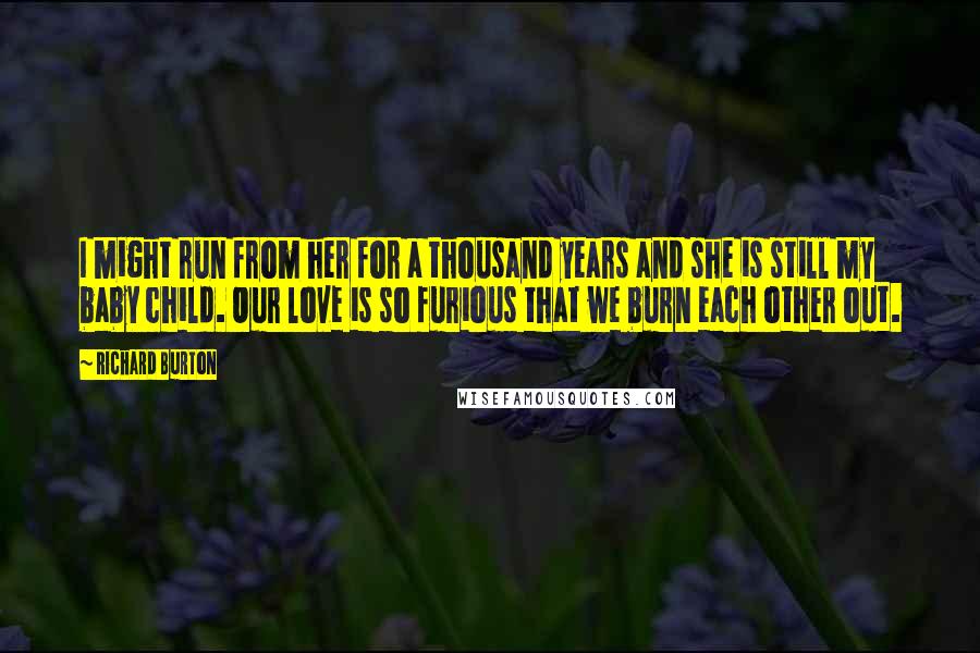 Richard Burton Quotes: I might run from her for a thousand years and she is still my baby child. Our love is so furious that we burn each other out.