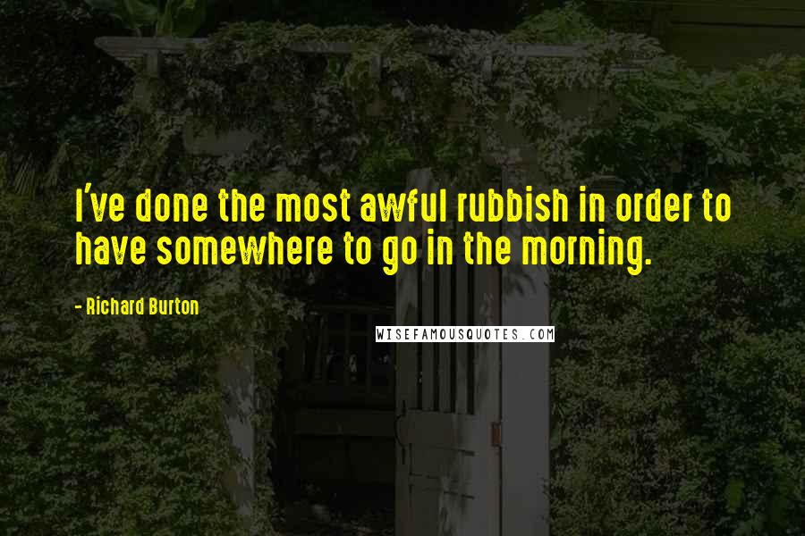 Richard Burton Quotes: I've done the most awful rubbish in order to have somewhere to go in the morning.