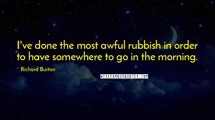 Richard Burton Quotes: I've done the most awful rubbish in order to have somewhere to go in the morning.
