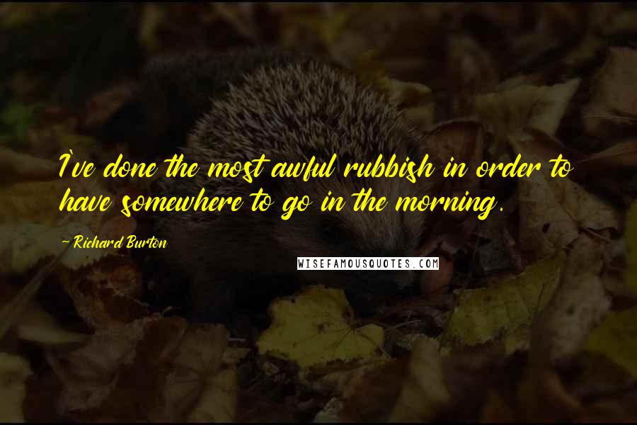Richard Burton Quotes: I've done the most awful rubbish in order to have somewhere to go in the morning.