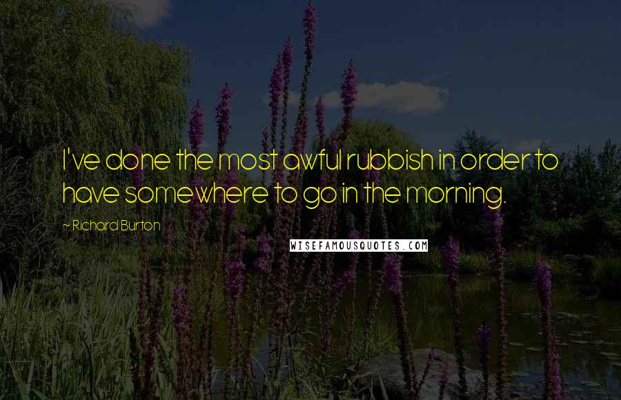 Richard Burton Quotes: I've done the most awful rubbish in order to have somewhere to go in the morning.