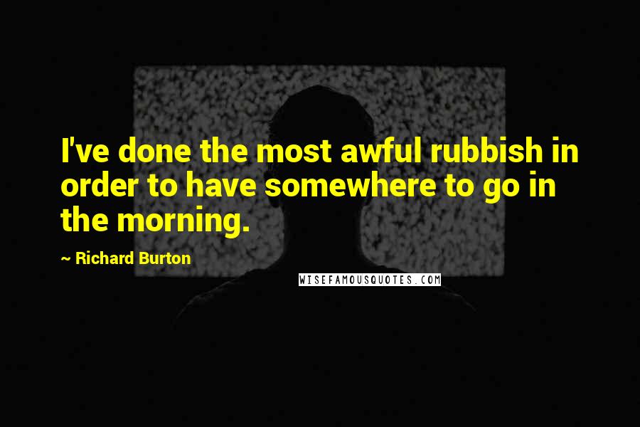 Richard Burton Quotes: I've done the most awful rubbish in order to have somewhere to go in the morning.
