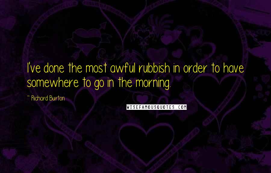 Richard Burton Quotes: I've done the most awful rubbish in order to have somewhere to go in the morning.