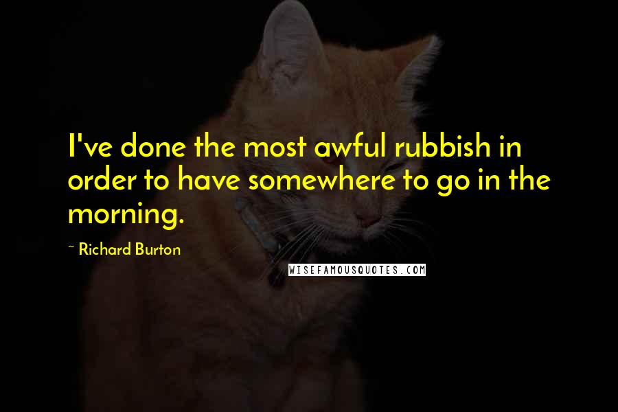 Richard Burton Quotes: I've done the most awful rubbish in order to have somewhere to go in the morning.