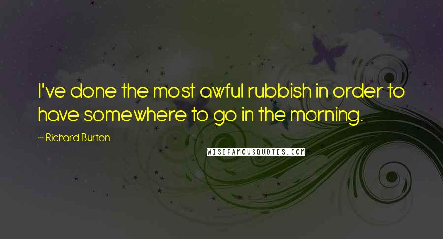 Richard Burton Quotes: I've done the most awful rubbish in order to have somewhere to go in the morning.
