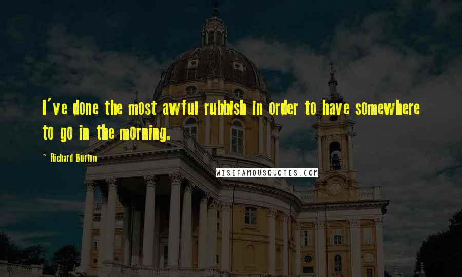 Richard Burton Quotes: I've done the most awful rubbish in order to have somewhere to go in the morning.