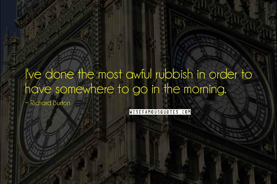 Richard Burton Quotes: I've done the most awful rubbish in order to have somewhere to go in the morning.
