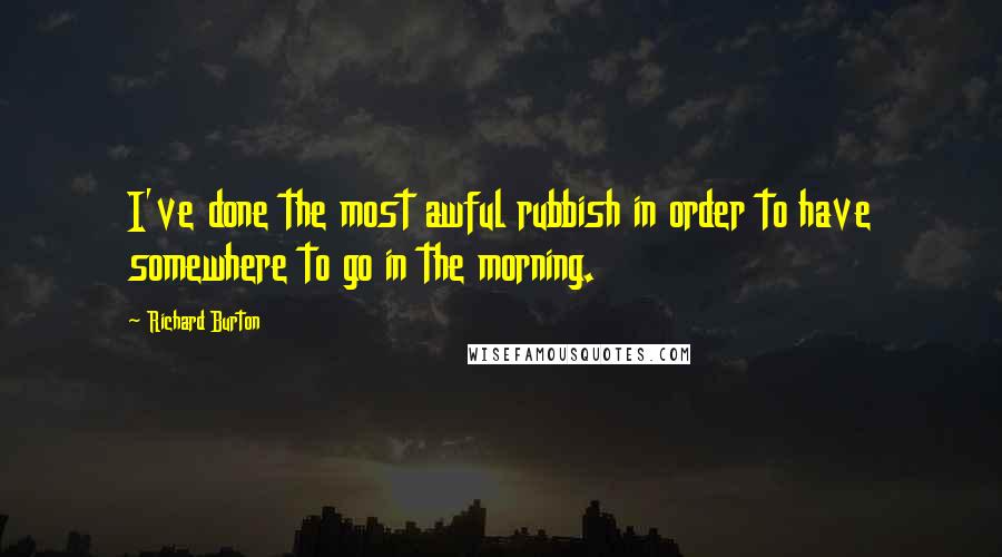 Richard Burton Quotes: I've done the most awful rubbish in order to have somewhere to go in the morning.