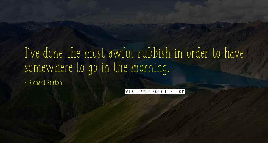 Richard Burton Quotes: I've done the most awful rubbish in order to have somewhere to go in the morning.