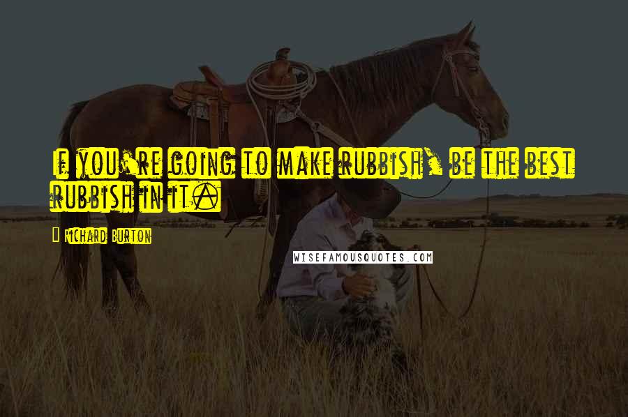Richard Burton Quotes: If you're going to make rubbish, be the best rubbish in it.