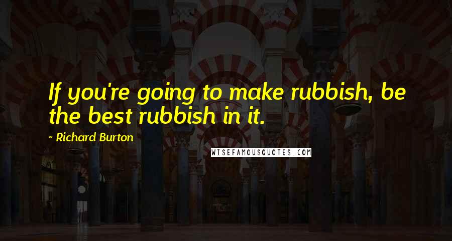Richard Burton Quotes: If you're going to make rubbish, be the best rubbish in it.