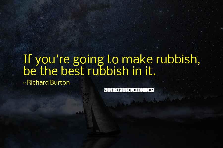 Richard Burton Quotes: If you're going to make rubbish, be the best rubbish in it.