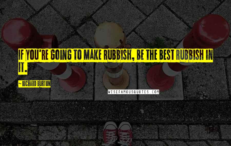 Richard Burton Quotes: If you're going to make rubbish, be the best rubbish in it.