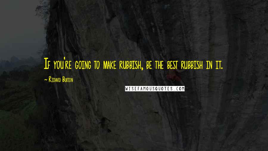 Richard Burton Quotes: If you're going to make rubbish, be the best rubbish in it.