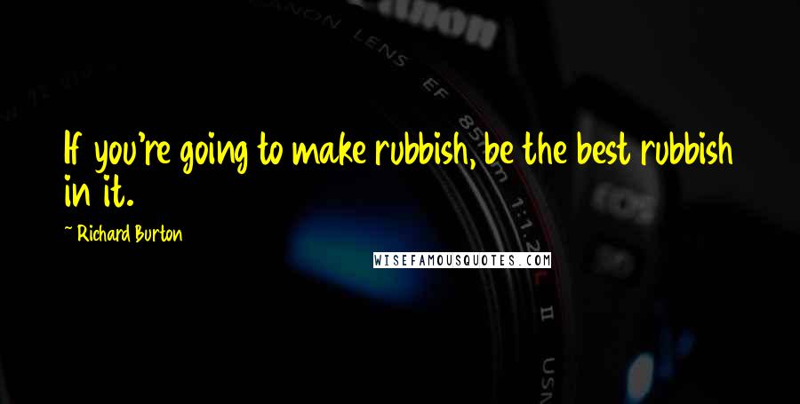 Richard Burton Quotes: If you're going to make rubbish, be the best rubbish in it.