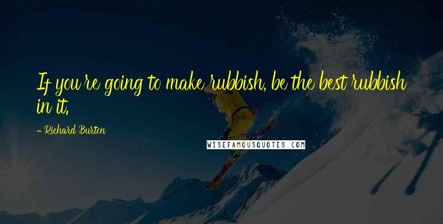 Richard Burton Quotes: If you're going to make rubbish, be the best rubbish in it.
