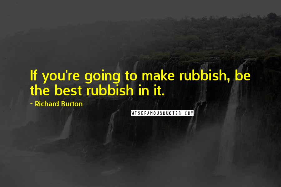 Richard Burton Quotes: If you're going to make rubbish, be the best rubbish in it.