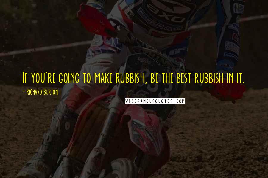 Richard Burton Quotes: If you're going to make rubbish, be the best rubbish in it.