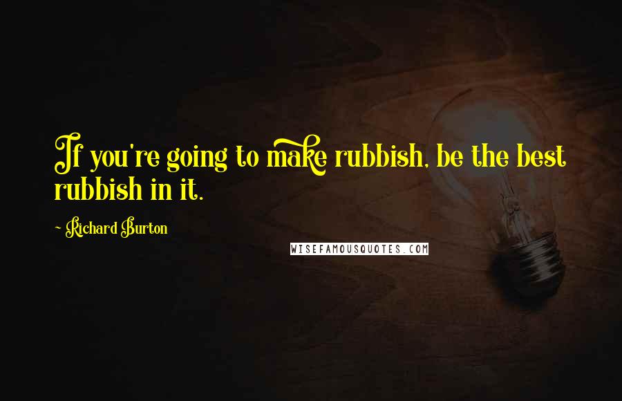 Richard Burton Quotes: If you're going to make rubbish, be the best rubbish in it.