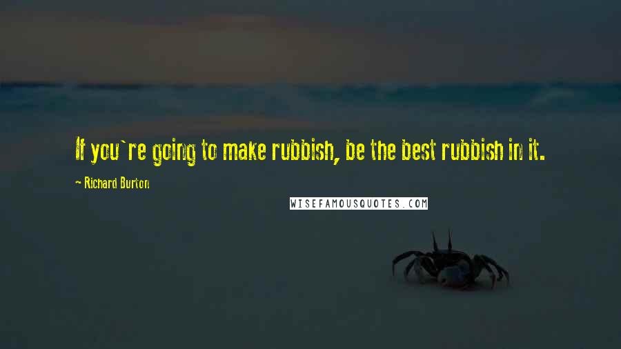 Richard Burton Quotes: If you're going to make rubbish, be the best rubbish in it.