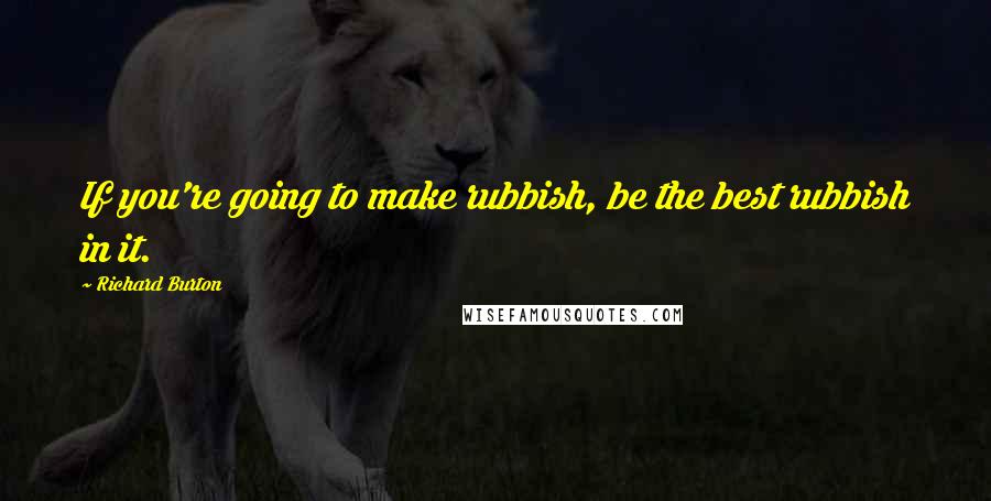 Richard Burton Quotes: If you're going to make rubbish, be the best rubbish in it.