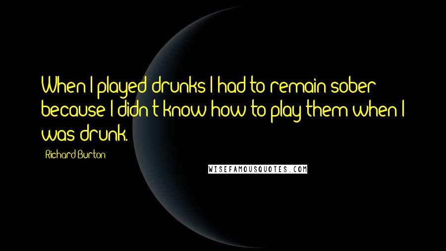 Richard Burton Quotes: When I played drunks I had to remain sober because I didn't know how to play them when I was drunk.