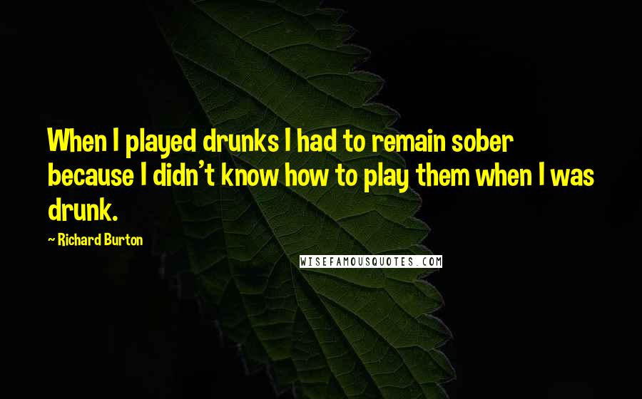 Richard Burton Quotes: When I played drunks I had to remain sober because I didn't know how to play them when I was drunk.