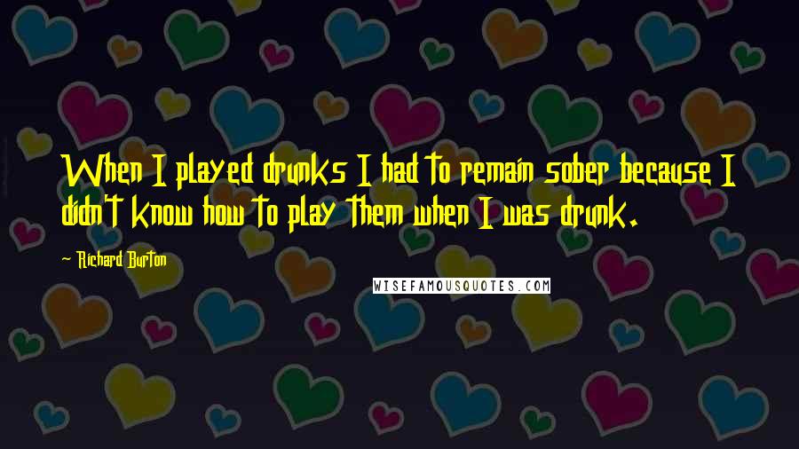 Richard Burton Quotes: When I played drunks I had to remain sober because I didn't know how to play them when I was drunk.