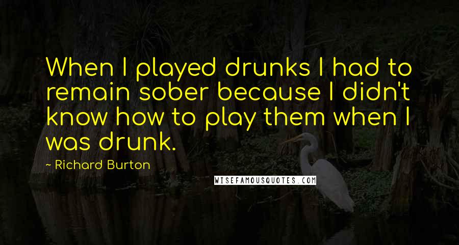 Richard Burton Quotes: When I played drunks I had to remain sober because I didn't know how to play them when I was drunk.