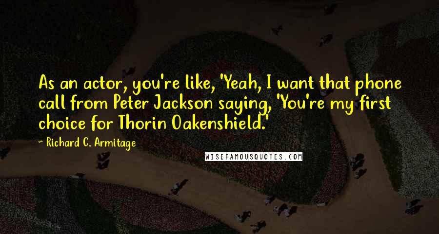 Richard C. Armitage Quotes: As an actor, you're like, 'Yeah, I want that phone call from Peter Jackson saying, 'You're my first choice for Thorin Oakenshield.'