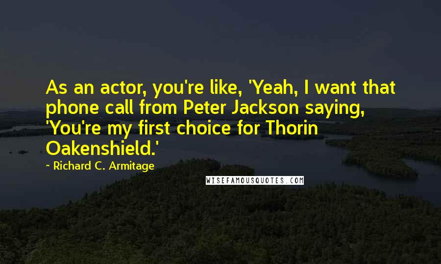 Richard C. Armitage Quotes: As an actor, you're like, 'Yeah, I want that phone call from Peter Jackson saying, 'You're my first choice for Thorin Oakenshield.'