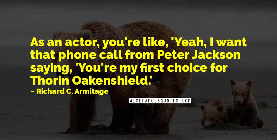 Richard C. Armitage Quotes: As an actor, you're like, 'Yeah, I want that phone call from Peter Jackson saying, 'You're my first choice for Thorin Oakenshield.'