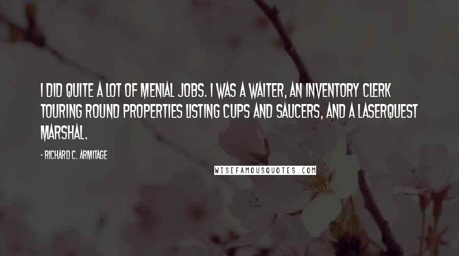 Richard C. Armitage Quotes: I did quite a lot of menial jobs. I was a waiter, an inventory clerk touring round properties listing cups and saucers, and a laserquest marshal.