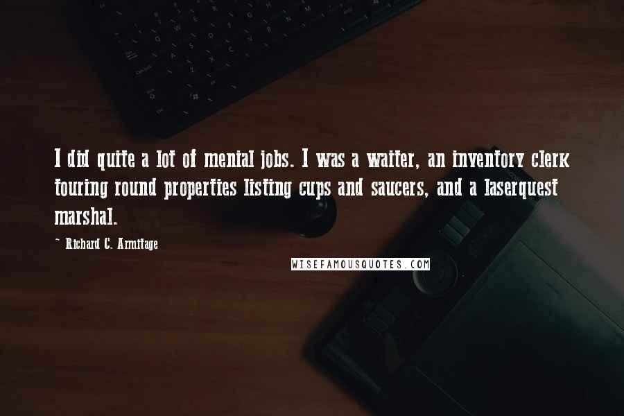 Richard C. Armitage Quotes: I did quite a lot of menial jobs. I was a waiter, an inventory clerk touring round properties listing cups and saucers, and a laserquest marshal.