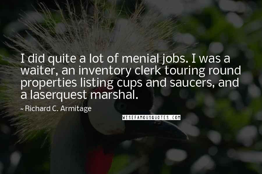 Richard C. Armitage Quotes: I did quite a lot of menial jobs. I was a waiter, an inventory clerk touring round properties listing cups and saucers, and a laserquest marshal.