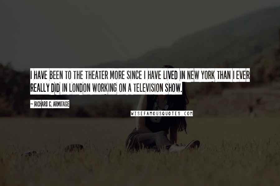 Richard C. Armitage Quotes: I have been to the theater more since I have lived in New York than I ever really did in London working on a television show.