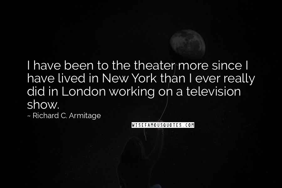 Richard C. Armitage Quotes: I have been to the theater more since I have lived in New York than I ever really did in London working on a television show.