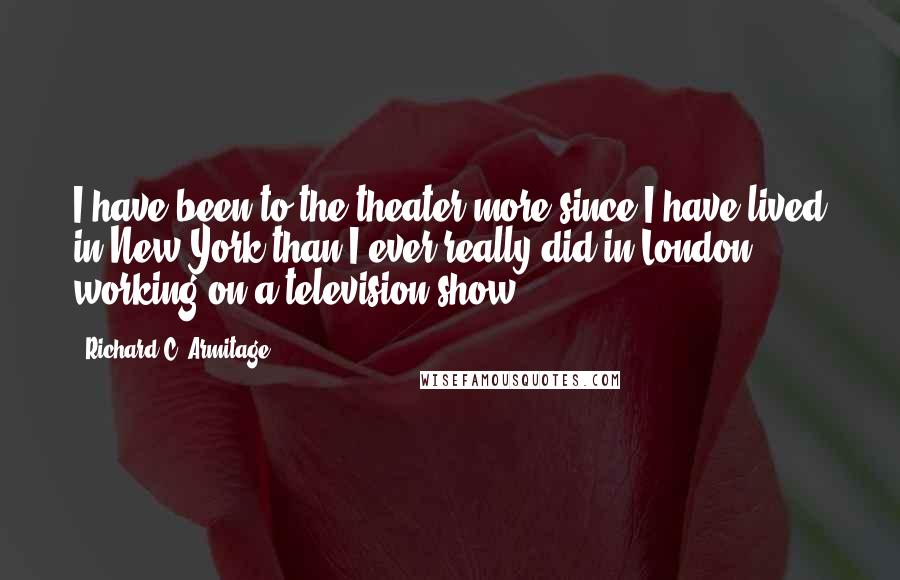 Richard C. Armitage Quotes: I have been to the theater more since I have lived in New York than I ever really did in London working on a television show.