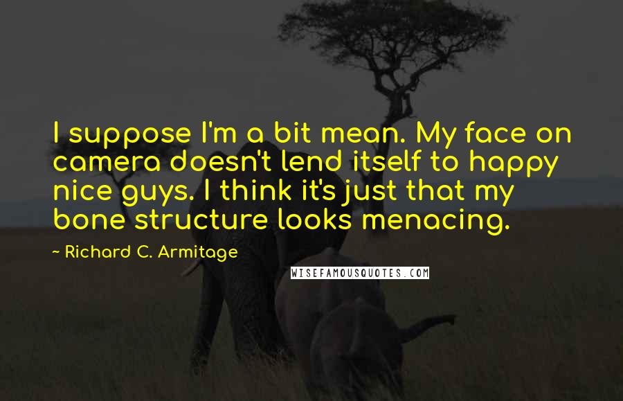 Richard C. Armitage Quotes: I suppose I'm a bit mean. My face on camera doesn't lend itself to happy nice guys. I think it's just that my bone structure looks menacing.