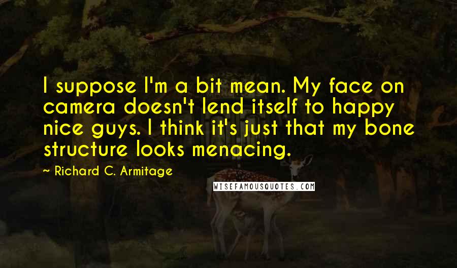 Richard C. Armitage Quotes: I suppose I'm a bit mean. My face on camera doesn't lend itself to happy nice guys. I think it's just that my bone structure looks menacing.